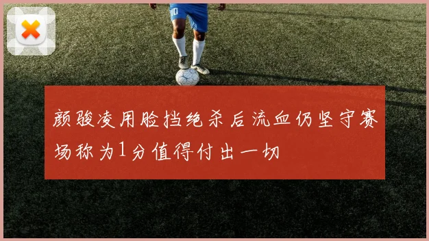 颜骏凌用脸挡绝杀后流血仍坚守赛场称为1分值得付出一切