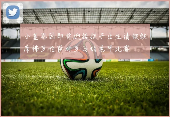 小基恩因即将迎接孩子出生请假缺席佛罗伦萨对罗马的意甲比赛