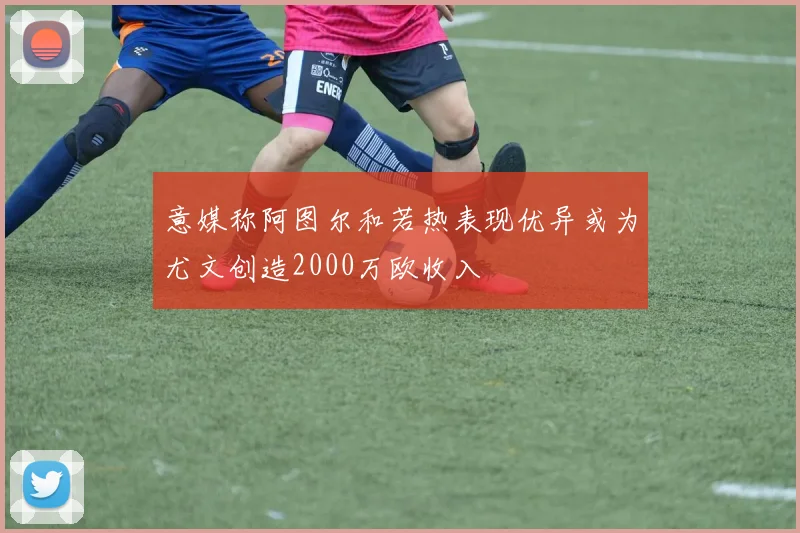 意媒称阿图尔和若热表现优异或为尤文创造2000万欧收入