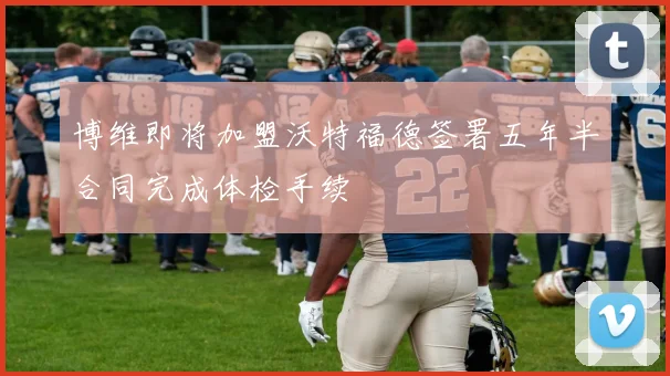 博维即将加盟沃特福德签署五年半合同完成体检手续