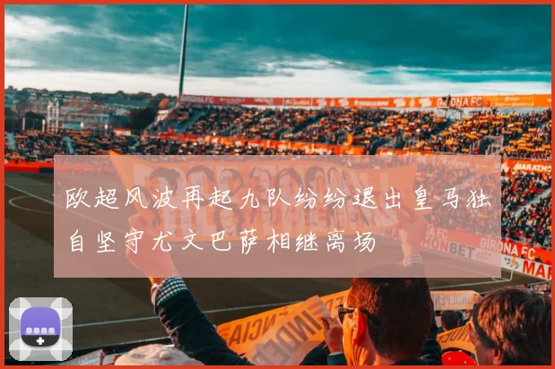 欧超风波再起九队纷纷退出皇马独自坚守尤文巴萨相继离场