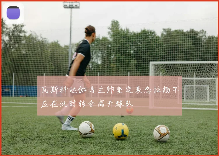 瓦斯科达伽马主帅坚定表态拉扬不应在此时转会离开球队