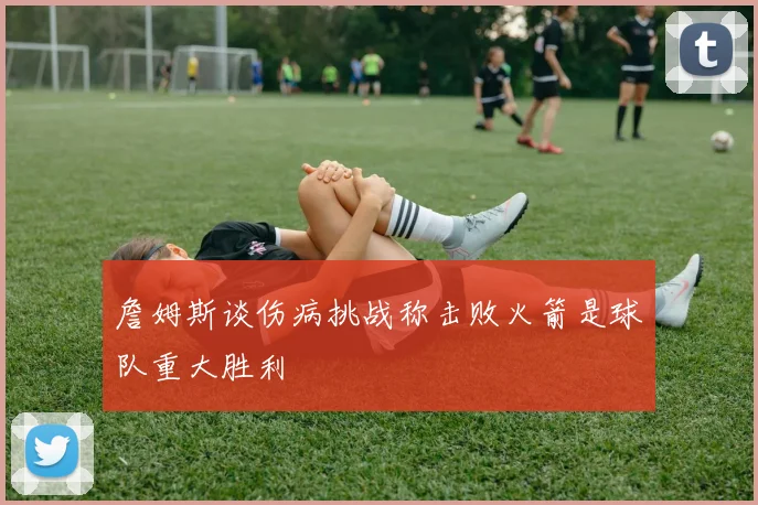 詹姆斯谈伤病挑战称击败火箭是球队重大胜利