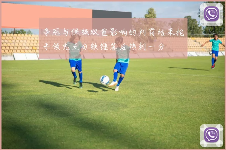 争冠与保级双重影响的判罚结果枪手领先五分铁锤落后热刺一分