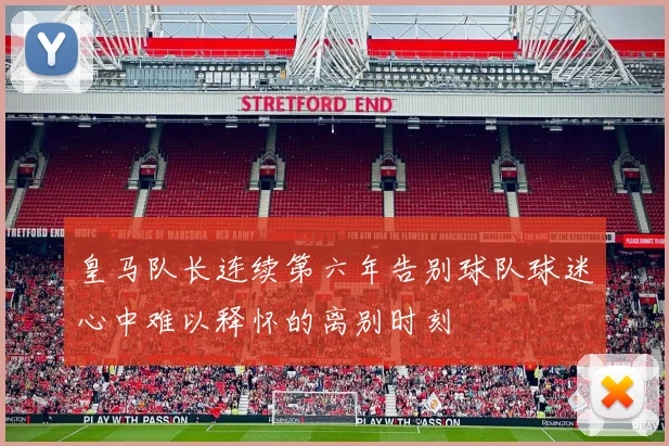 皇马队长连续第六年告别球队球迷心中难以释怀的离别时刻