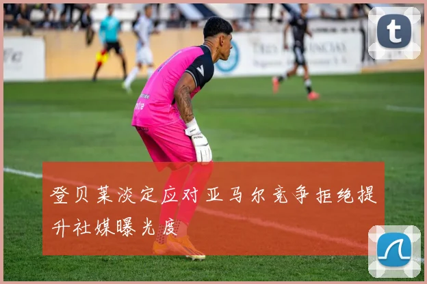 登贝莱淡定应对亚马尔竞争拒绝提升社媒曝光度