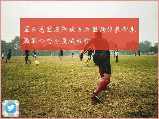 国米总监谈阿坎吉加盟期待其带来赢家心态与曼城经验