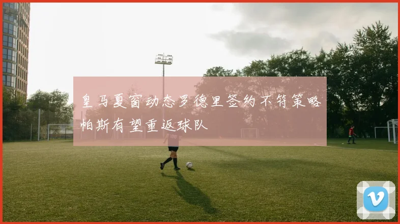 皇马夏窗动态罗德里签约不符策略帕斯有望重返球队