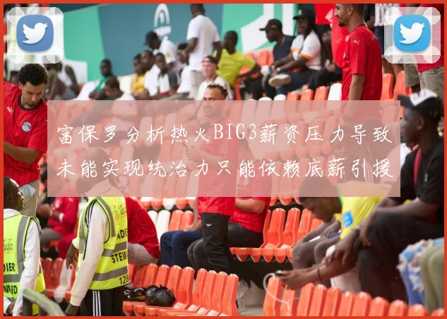 富保罗分析热火BIG3薪资压力导致未能实现统治力只能依赖底薪引援